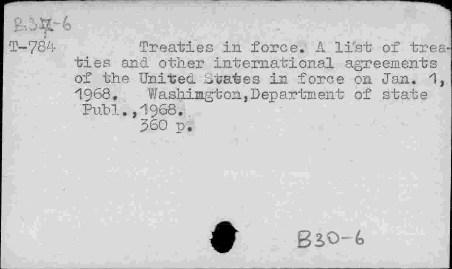 ﻿T-784	Treaties in force. A list of trea-
ties and. other international agreements of the United. States in force on Jan. 1, ”1968. Washington.Department of state Publ.,1968.
360 p.
